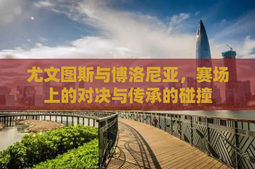 尤文图斯与博洛尼亚，赛场上的对决与传承的碰撞