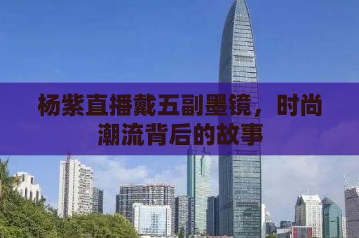 杨紫直播戴五副墨镜，时尚潮流背后的故事