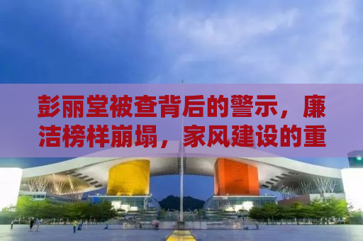 彭丽堂被查背后的警示，廉洁榜样崩塌，家风建设的重要性
