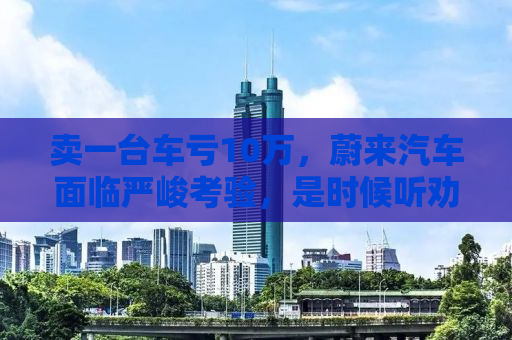 卖一台车亏10万，蔚来汽车面临严峻考验，是时候听劝了