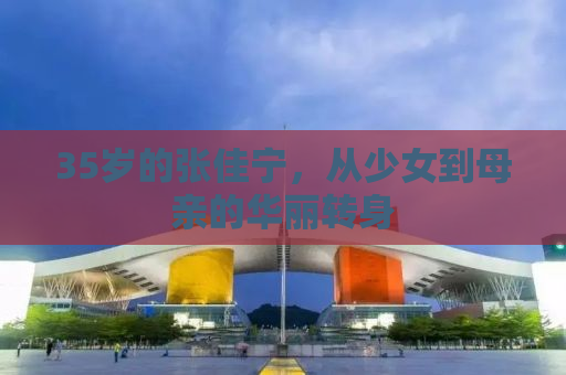 35岁的张佳宁，从少女到母亲的华丽转身