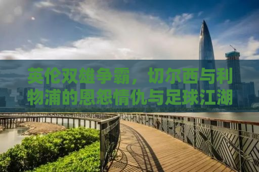 英伦双雄争霸，切尔西与利物浦的恩怨情仇与足球江湖的传奇故事