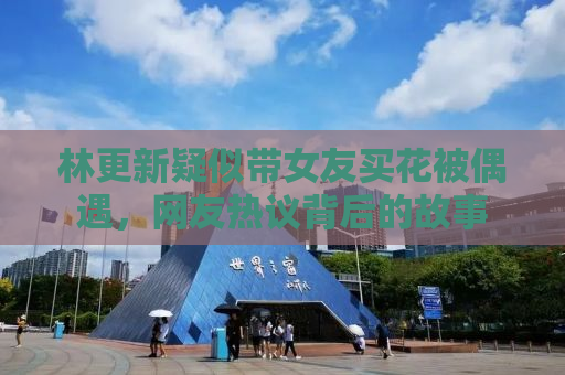 林更新疑似带女友买花被偶遇，网友热议背后的故事