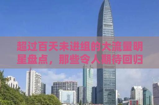 超过百天未进组的大流量明星盘点，那些令人期待回归的瞬间
