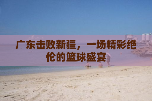广东击败新疆，一场精彩绝伦的篮球盛宴
