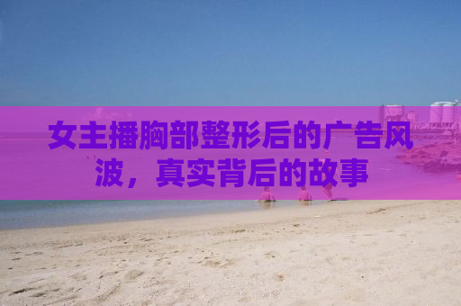 女主播胸部整形后的广告风波，真实背后的故事