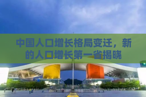 中国人口增长格局变迁，新的人口增长第一省揭晓