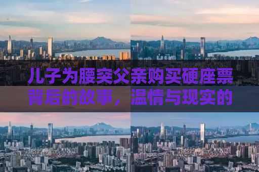 儿子为腰突父亲购买硬座票背后的故事，温情与现实的碰撞