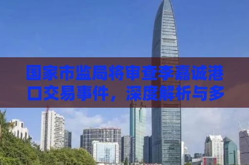 国家市监局将审查李嘉诚港口交易事件，深度解析与多方影响